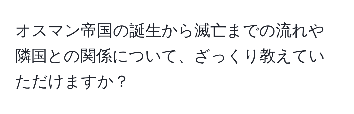 オスマン帝国の誕生から滅亡までの流れや隣国との関係について、ざっくり教えていただけますか？