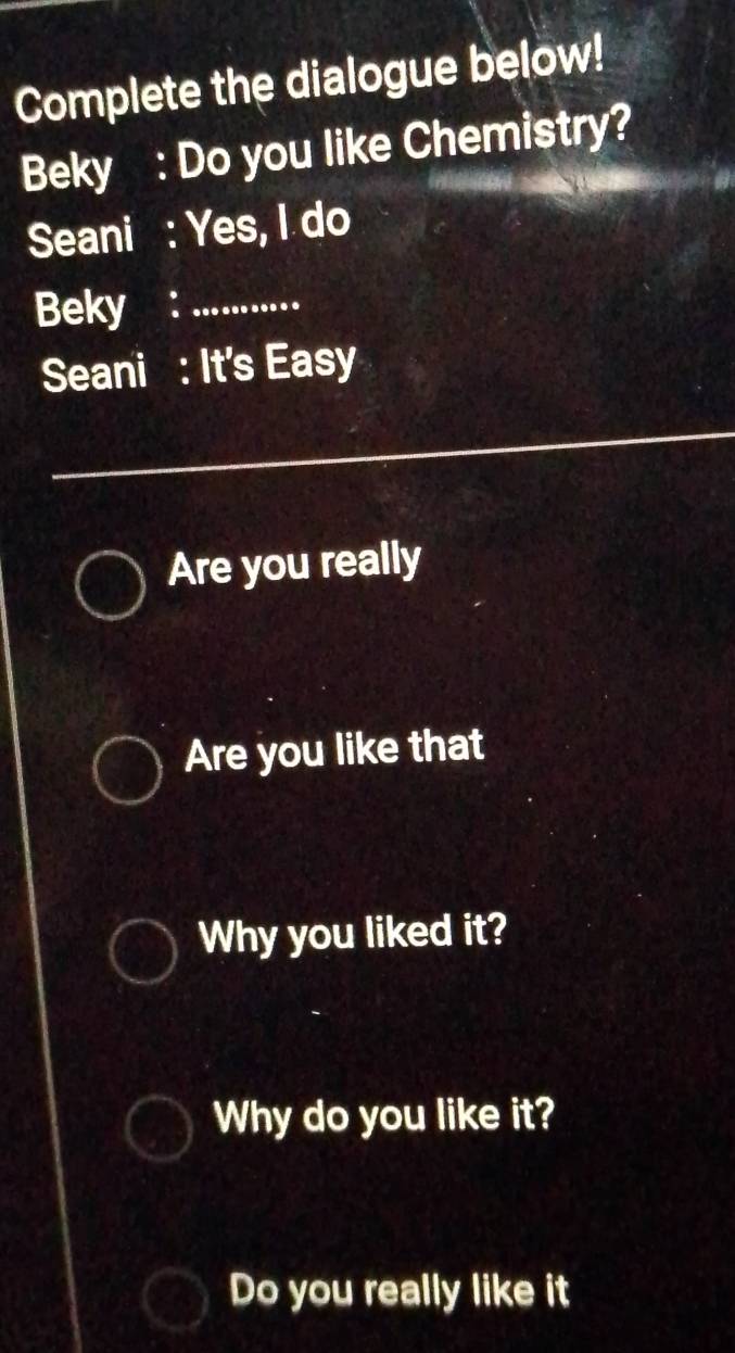 Complete the dialogue below! 
Beky : Do you like Chemistry? 
Seani : Yes, I do 
Beky ：_ 
Seani : It's Easy 
Are you really 
Are you like that 
Why you liked it? 
Why do you like it? 
Do you really like it