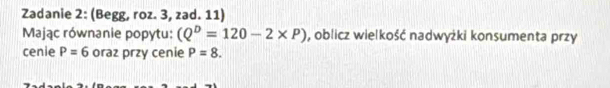 Zadanie 2: (Begg, roz. 3, zad. 11) 
Mając równanie popytu: (Q^D=120-2* P) , oblicz wielkość nadwyżki konsumenta przy 
cenie P=6 oraz przy cenie P=8.