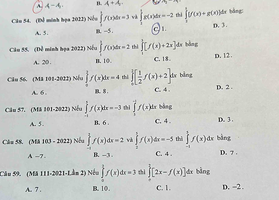 A. A_1-A_2.
B. A_1+A_2.
A_2-A_1
Câu 54. (Đề minh họa 2022) Nếu ∈tlimits _2^(5f(x)dx=3 và ∈tlimits _2^5g(x)dx=-2 thì ∈tlimits _2^5[f(x)+g(x)]dx bằng:
A. 5. B. −5 . C, 1. D. 3 .
Câu 55. (Đề minh họa 2022) Nếu ∈tlimits _1^3f(x)dx=2 thì ∈tlimits _1^3[f(x)+2x]dx bàng
A. 20 . B. 10. C. 18 . D. 12 .
Câu 56. (Mã 101-2022) Nếu ∈tlimits _0^2f(x)dx=4 thì ∈tlimits _0^2[frac 1)2f(x)+2]dx bằng
A. 6 . B. 8 . C. 4 . D. 2 .
Câu 57. (Mã 101-2022) Nếu ∈tlimits _(-1)^5f(x)dx=-3 thì ∈tlimits _5^(-1)f(x)dx bằng
A. 5. B. 6 . C. 4 . D. 3 .
Câu 58. (Mã 103 - 2022) Nếu ∈tlimits _(-1)^2f(x)dx=2 và ∈tlimits _2^5f(x)dx=-5 thì ∈tlimits _(-1)^5f(x)dx bằng
A -7. B. —3 . C. 4 . D. 7 .
Câu 59. (Mã 111-2021-Lần 2) Nếu ∈tlimits _0^2f(x)dx=3 thì ∈tlimits _0^2[2x-f(x)]dx bằng
A. 7 . B. 10 . C. 1. D. −2 .