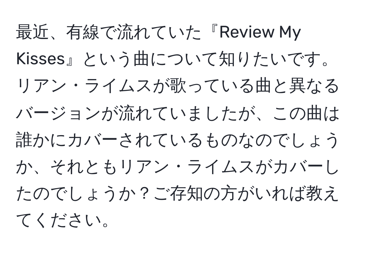 最近、有線で流れていた『Review My Kisses』という曲について知りたいです。リアン・ライムスが歌っている曲と異なるバージョンが流れていましたが、この曲は誰かにカバーされているものなのでしょうか、それともリアン・ライムスがカバーしたのでしょうか？ご存知の方がいれば教えてください。