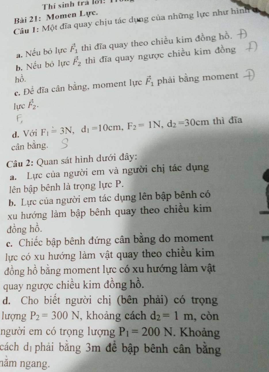 Thí sinh trả loi: 1í 
Bài 21: Momen Lực. 
Câu 1: Một đĩa quay chịu tác dụng của những lực như hình 
a. Nếu bỏ lực vector F_1 thì đĩa quay theo chiều kim đồng hồ. 
b. Nếu bỏ lực vector F_2 thì đĩa quay ngược chiều kim đồng 
hồ. 
c. Để đĩa cân bằng, moment lực vector F_1 phải bằng moment 
lực vector F_2. 
d. Với F_1=3N, d_1=10cm, F_2=1N, d_2=30cm thì đĩa 
cân bằng. 
Câu 2: Quan sát hình dưới đây: 
a. Lực của người em và người chị tác dụng 
lên bập bênh là trọng lực P. 
b. Lực của người em tác dụng lên bập bênh có 
xu hướng làm bập bênh quay theo chiều kim 
đồng hồ. 
c. Chiếc bập bênh đứng cân bằng do moment 
lực có xu hướng làm vật quay theo chiều kim 
đồng hồ bằng moment lực có xu hướng làm vật 
quay ngược chiều kim đồng hồ. 
d. Cho biết người chị (bên phải) có trọng 
lượng P_2=300N , khoảng cách d_2=1m , còn 
người em có trọng lượng P_1=200N. Khoảng 
cách dị phải bằng 3m để bập bênh cân bằng 
năm ngang.