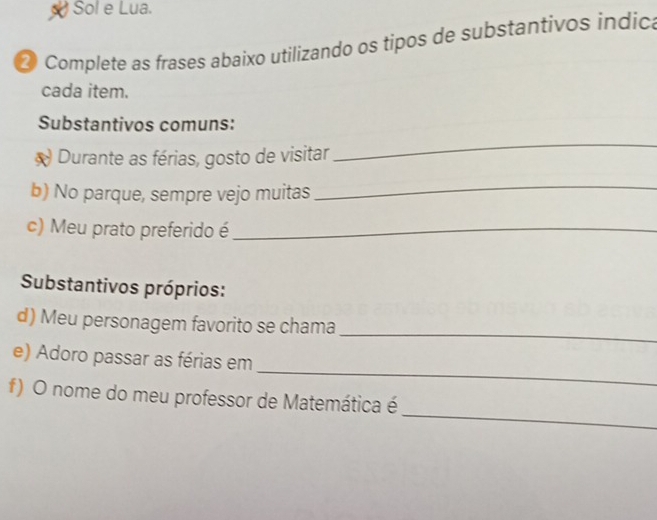 Sol e Lua. 
2 Complete as frases abaixo utilizando os tipos de substantivos indic 
cada item. 
Substantivos comuns: 
* Durante as férias, gosto de visitar 
_ 
b) No parque, sempre vejo muitas 
_ 
c) Meu prato preferido é_ 
Substantivos próprios: 
d) Meu personagem favorito se chama 
_ 
_ 
e) Adoro passar as férias em 
_ 
f) O nome do meu professor de Matemática é