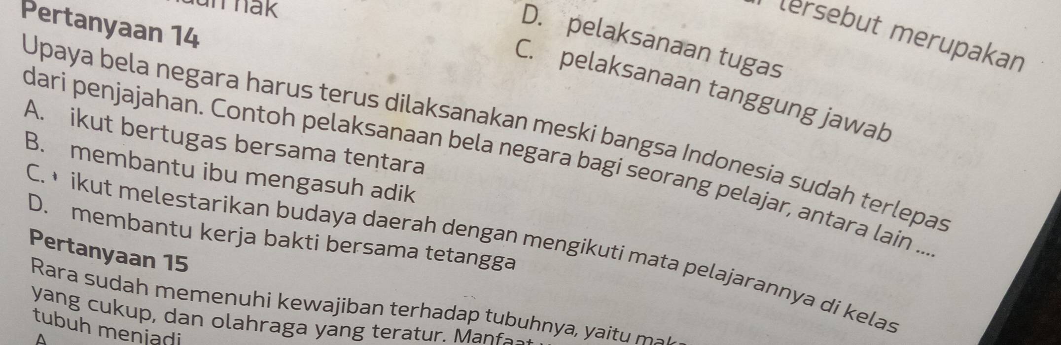 unrnak
Pertanyaan 14
tersébut mérupakan
D. pelaksanaan tugas
C. pelaksanaan tanggung jawab
Upaya bela negara harus terus dilaksanakan meski bangsa Indonesia sudah terlepas
A. ikut bertugas bersama tentara
dari penjajahan. Contoh pelaksanaan bela negara bagi seorang pelajar, antara lain ...
B. membantu ibu mengasuh adik
D. membantu kerja bakti bersama tetangga
C. • ikut melestarikan budaya daerah dengan mengikuti mata pelajarannya di kelas
Pertanyaan 15
Rara sudah memenuhi kewajiban terhadap tubuhnya, ya t 
yang cukup, dan olahraga yang teratur. Manfa-
tubuh meniadi
^