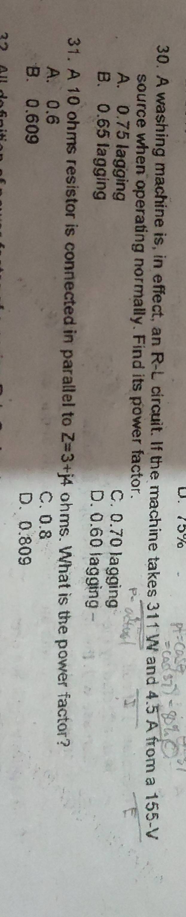 D. 75%
30. A washing machine is, in effect, an R-L circuit. If the machine takes 311 W and 4.5 A from a 155-V
source when operating normally. Find its power factor.
A. 0.75 lagging
C. 0.70 lagging
B. 0.65 lagging
D. 0.60 lagging -
31. A 10 ohms resistor is connected in parallel to Z=3+j4 ohms. What is the power factor?
A. 0.6
C. 0.8
B. 0.609
D. 0.809
2 All dofr