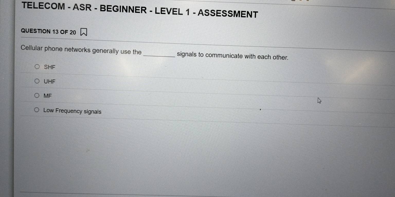 TELECOM - ASR - BEGINNER - LEVEL 1 - ASSESSMENT
QUESTION 13 OF 20
Cellular phone networks generally use the _signals to communicate with each other.
SHF
UHF
MF
Low Frequency signals