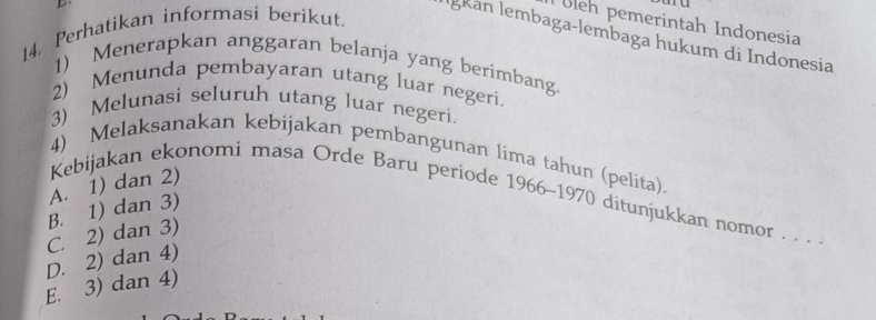 Uleh pemerintah Indonesia
14. Perhatikan informasi berikut.
İgkan lembaga-lembaga hukum di Indonesia
1) Menerapkan anggaran belanja yang berimbang.
2) Menunda pembayaran utang luar negeri.
3) Melunasi seluruh utang luar negeri.
4) Melaksanakan kebijakan pembangunan lima tahun (pelita).
Kebijakan ekonomi masa Orde Baru periode 1966-1970 ditunjukkan nomor . . .
B. 1) dan 3) A. 1) dan 2)
C. 2) dan 3)
D. 2) dan 4)
E. 3) dan 4)