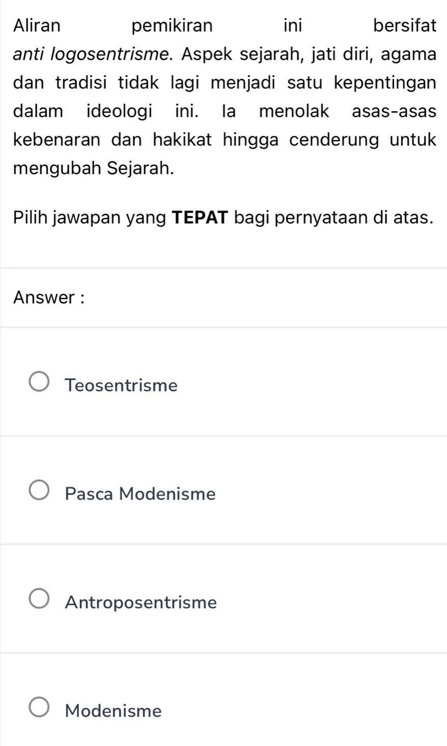 Aliran pemikiran ini bersifat
anti logosentrisme. Aspek sejarah, jati diri, agama
dan tradisi tidak lagi menjadi satu kepentingan 
dalam ideologi ini. la menolak asas-asas
kebenaran dan hakikat hingga cenderung untuk 
mengubah Sejarah.
Pilih jawapan yang TEPAT bagi pernyataan di atas.
Answer :
Teosentrisme
Pasca Modenisme
Antroposentrisme
Modenisme