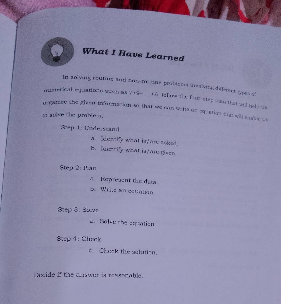 What I Have Learned 
In solving routine and non-routine problems involving different types of 
numerical equations such as 7+9= _  +6 , follow the four-step plan that will help us 
organize the given information so that we can write an equation that will enable us 
to solve the problem. 
Step 1: Understand 
a. Identify what is/are asked. 
b. Identify what is/are given. 
Step 2: Plan 
a. Represent the data. 
b. Write an equation. 
Step 3: Solve 
a. Solve the equation 
Step 4: Check 
c. Check the solution. 
Decide if the answer is reasonable.