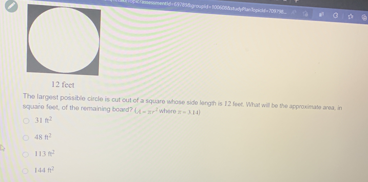 opicrassessmentid=69789&groupId=100608&studyPlanTopicld=709798._
12 feet
The largest possible circle is cut out of a square whose side length is 12 feet. What will be the approximate area, in
square feet, of the remaining board? (A=π r^2 where π =3.14)
31ft^2
48ft^2
113ft^2
144ft^2