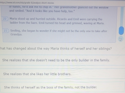 of hands, he'd ask me to chip in." Her grandmother glanced out the window
and smiled. "And it looks like you have help, too."
22) Maria stood up and hurried outside. Ricardo and Emil were carrying the
ladder from the barn. Emil turned his head and grinned, waving at Maria.
23) Smiling, she began to wonder if she might not be the only one to take after
Grandpa.
D
hat has changed about the way Maria thinks of herself and her siblings?
She realizes that she doesn't need to be the only builder in the family.
She realizes that she likes her little brothers.
She thinks of herself as the boss of the family, not the builder.