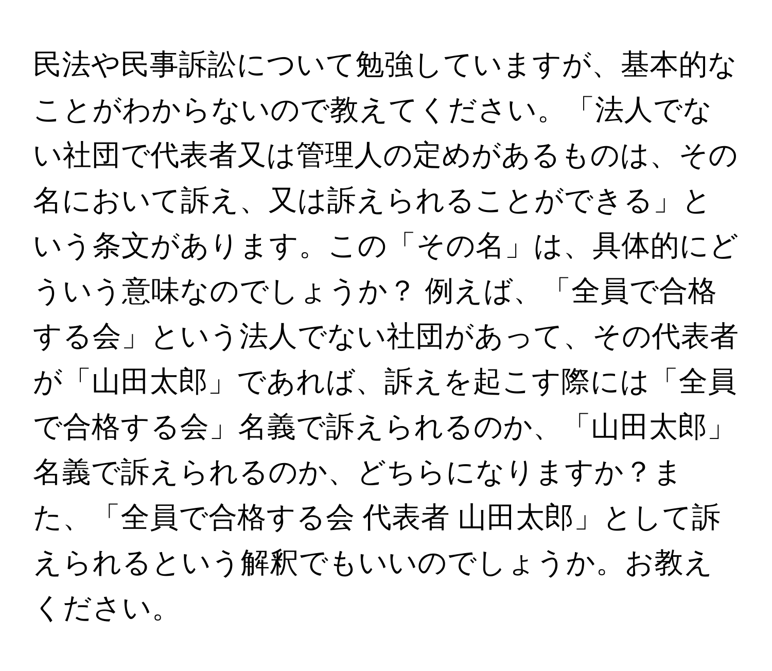 民法や民事訴訟について勉強していますが、基本的なことがわからないので教えてください。「法人でない社団で代表者又は管理人の定めがあるものは、その名において訴え、又は訴えられることができる」という条文があります。この「その名」は、具体的にどういう意味なのでしょうか？ 例えば、「全員で合格する会」という法人でない社団があって、その代表者が「山田太郎」であれば、訴えを起こす際には「全員で合格する会」名義で訴えられるのか、「山田太郎」名義で訴えられるのか、どちらになりますか？また、「全員で合格する会 代表者 山田太郎」として訴えられるという解釈でもいいのでしょうか。お教えください。