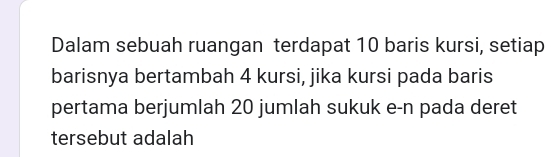 Dalam sebuah ruangan terdapat 10 baris kursi, setiap 
barisnya bertambah 4 kursi, jika kursi pada baris 
pertama berjumlah 20 jumlah sukuk e-n pada deret 
tersebut adalah