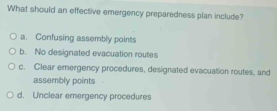 What should an effective emergency preparedness plan include?
a. Confusing assembly points
b. No designated evacuation routes
c. Clear emergency procedures, designated evacuation routes, and
assembly points
d. Unclear emergency procedures