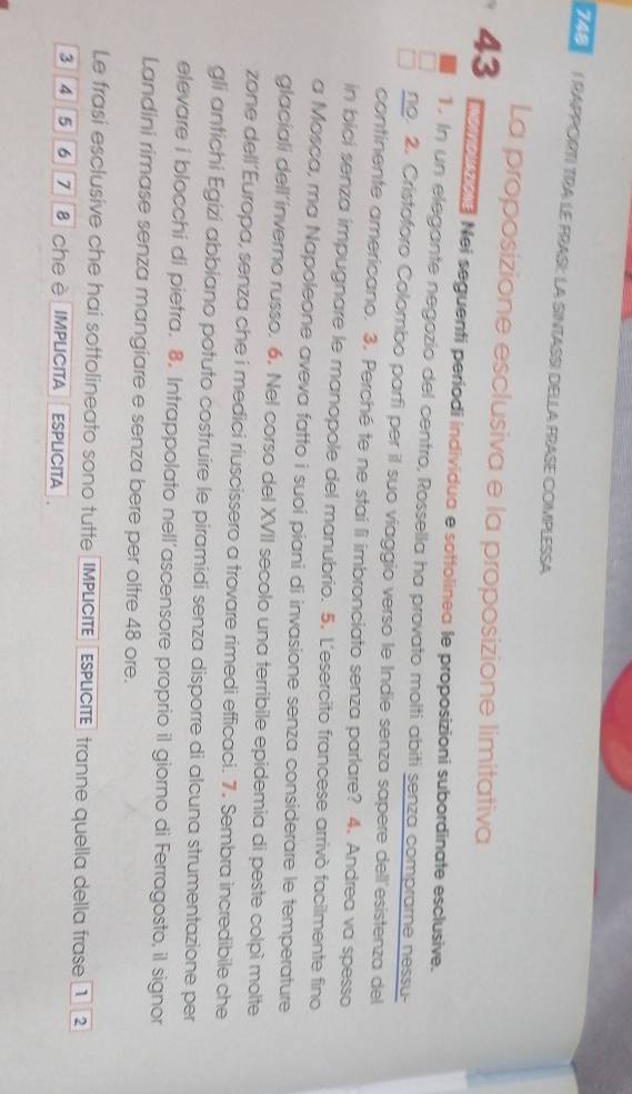 RAPPORTI TRA LE FRASI: LA SINTASSI DELLA FRASE COMPLESSA 
La proposizione esclusiva e la proposizione limitativa
43 o nooe. Nei seguenti períodi individua e sottolinea le proposizioni subordinate esclusive. 
1. In un elegante negozio del centro, Rossella ha provato molti abiti senza compramne nessu- 
no. 2. Cristoforo Colombo parfi per il suo viaggio verso le Indie senza sapere dell'esistenza del 
continente americano. 3. Perché te ne stai li imbronciato senza parlare? 4. Andrea va spesso 
in bici senza impugnare le manopole del manubrio. 5. L'esercito francese arrivò facilmente fino 
a Mosca, ma Napoleone aveva fatto i suoi piani di invasione senza considerare le temperature 
glaciali dell'inverno russo. 6. Nel corso del XVII secolo una terribile epidemia di peste colpì molte 
zone dell’Europa, senza che i medici riuscissero a trovare rimedi efficaci. 7. Sembra incredibile che 
gli antichi Egizi abbiano potuto costruire le piramidi senza disporre di alcuna strumentazione per 
elevare i blocchi di pietra. 8. Intrappolato nell’ascensore proprio il giorno di Ferragosto, il signor 
Landini rimase senza mangiare e senza bere per oltre 48 ore. 
Le frasi esclusive che hai sottolineato sono tutte IMPLCITE EsPLcITE tranne quella della frase 1 2
3 4 5 6 7 s che è IMPLICITA ESPLICITA