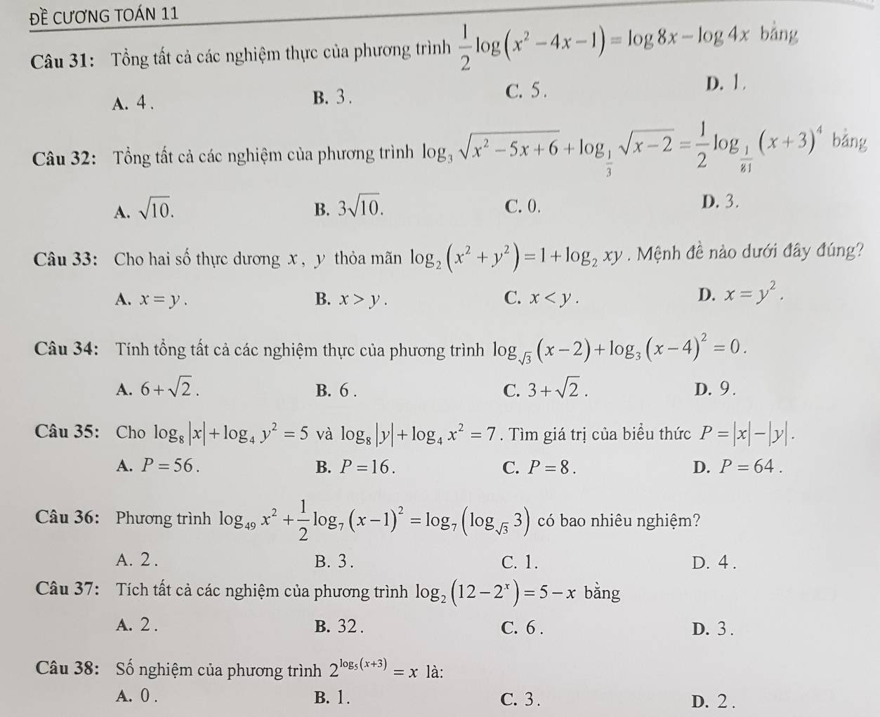 Đề CƯơNG TOÁN 11
Câu 31: Tổng tất cả các nghiệm thực của phương trình  1/2 log (x^2-4x-1)=log 8x-log 4x bằng
A. 4 . B. 3 . C. 5 .
D. 1 .
Câu 32: Tổng tất cả các nghiệm của phương trình log _3sqrt(x^2-5x+6)+log _ 1/3 sqrt(x-2)= 1/2 log _ 1/81 (x+3)^4 bằng
A. sqrt(10). 3sqrt(10). C. 0. D. 3.
B.
Câu 33: Cho hai số thực dương x , y thỏa mãn log _2(x^2+y^2)=1+log _2xy. Mệnh đề nào dưới đây đúng?
A. x=y. B. x>y. C. x
D. x=y^2.
Câu 34: Tính tổng tất cả các nghiệm thực của phương trình log _sqrt(3)(x-2)+log _3(x-4)^2=0.
A. 6+sqrt(2). B. 6 . C. 3+sqrt(2). D. 9 .
Câu 35: Cho log _8|x|+log _4y^2=5 và log _8|y|+log _4x^2=7. Tìm giá trị của biểu thức P=|x|-|y|.
A. P=56. B. P=16. C. P=8. D. P=64.
Câu 36: Phương trình log _49x^2+ 1/2 log _7(x-1)^2=log _7(log _sqrt(3)3) có bao nhiêu nghiệm?
A. 2 . B. 3 . C. 1. D. 4 .
Câu 37: Tích tất cả các nghiệm của phương trình log _2(12-2^x)=5-x bằng
A. 2 . B. 32 . C. 6 . D. 3 .
Câu 38: Số nghiệm của phương trình 2^(log _5)(x+3)=x là:
A. 0 . B. 1. C. 3 . D. 2 .