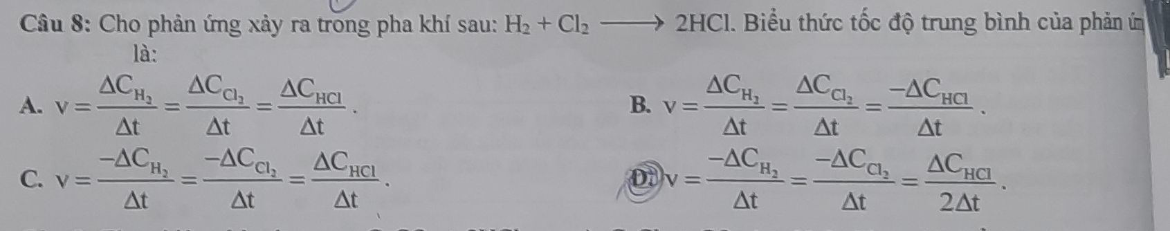 Cho phản ứng xảy ra trong pha khí sau: H_2+Cl_2to 2HCl. Biểu thức tốc độ trung bình của phản ứ
là:
A. v=frac △ C_H_2△ t=frac △ C_C_1△ t=frac △ C_HCI△ t. v=frac △ C_H_2△ t=frac △ C_C_2△ t=frac -△ C_HCI△ t. 
B.
C. v=frac -△ C_H_2△ t=frac -△ C_C_2△ t=frac △ C_HCl△ t. v=frac -△ C_H_2△ t=frac -△ C_C_2△ t=frac △ C_HCI2△ t. 
D