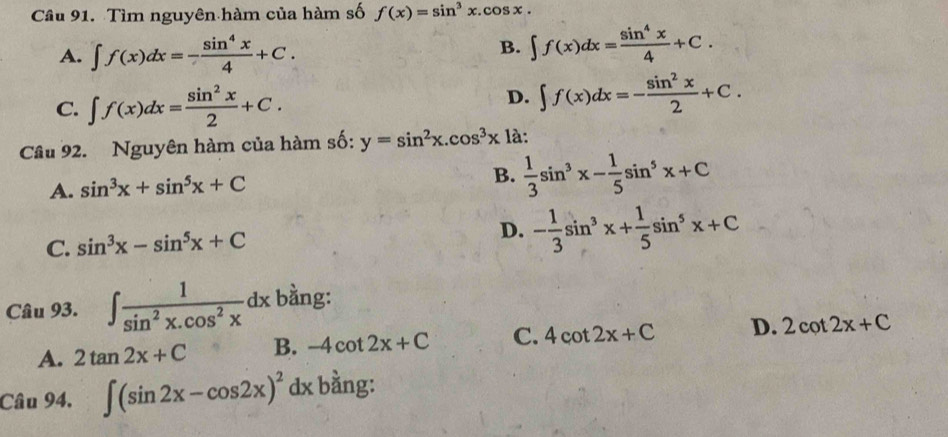 Tìm nguyên hàm của hàm số f(x)=sin^3x.cos x.
A. ∈t f(x)dx=- sin^4x/4 +C.
B. ∈t f(x)dx= sin^4x/4 +C.
C. ∈t f(x)dx= sin^2x/2 +C.
D. ∈t f(x)dx=- sin^2x/2 +C. 
Câu 92. Nguyên hàm của hàm số: y=sin^2x.cos^3x là:
A. sin^3x+sin^5x+C
B.  1/3 sin^3x- 1/5 sin^5x+C
C. sin^3x-sin^5x+C D. - 1/3 sin^3x+ 1/5 sin^5x+C
Câu 93. ∈t  1/sin^2x.cos^2x dx bằng:
A. 2tan 2x+C B. -4cot 2x+C C. 4cot 2x+C D. 2cot 2x+C
Câu 94. ∈t (sin 2x-cos 2x)^2dx bằng: