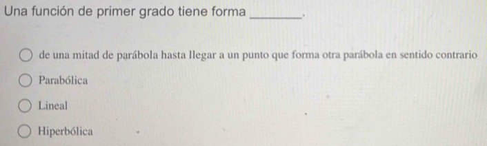 Una función de primer grado tiene forma _.
de una mitad de parábola hasta llegar a un punto que forma otra parábola en sentido contrario
Parabólica
Lineal
Hiperbólica