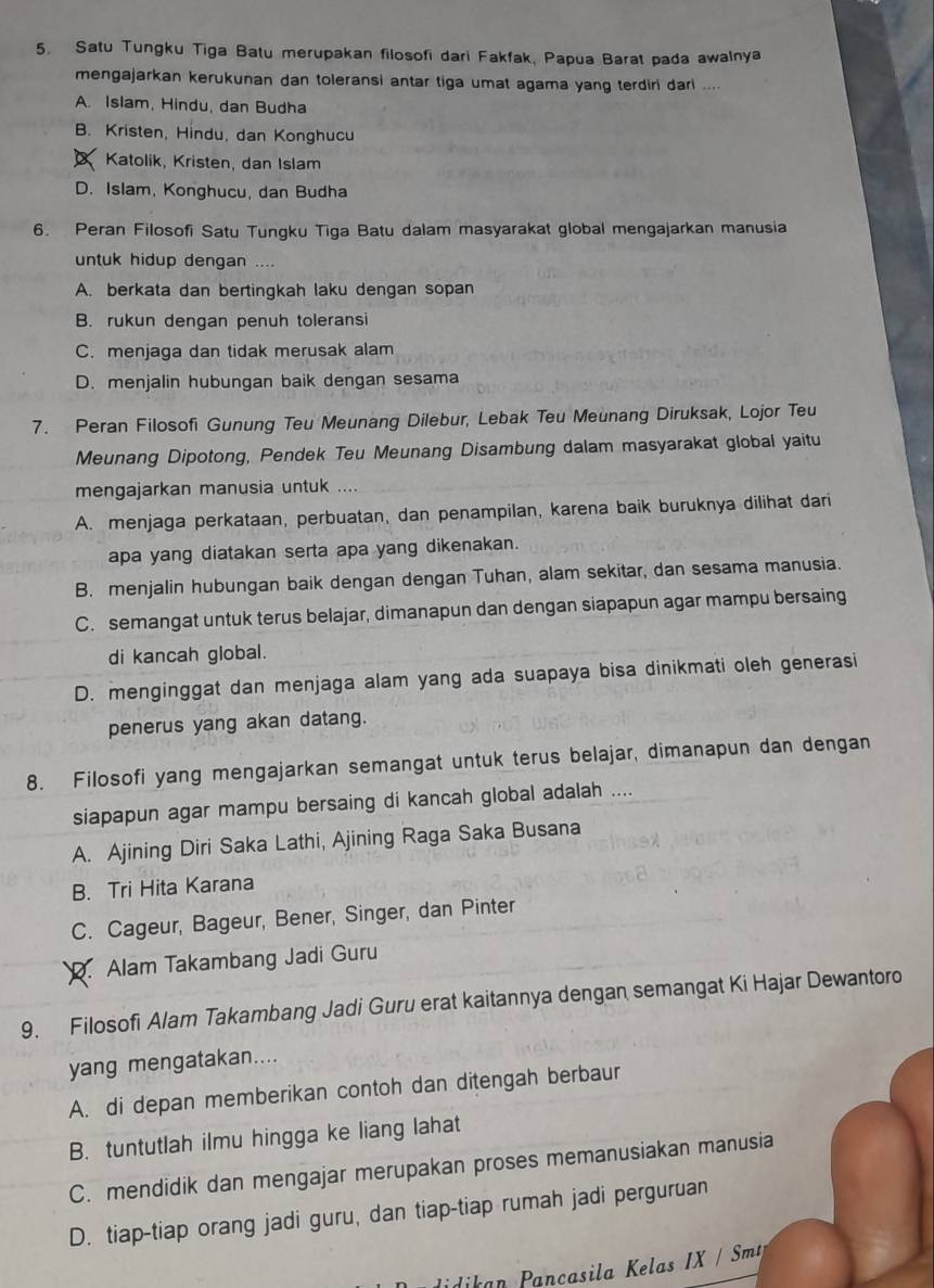 Satu Tungku Tiga Batu merupakan filosofi dari Fakfak, Papua Barat pada awalnya
mengajarkan kerukunan dan toleransi antar tiga umat agama yang terdiri dari ....
A. Islam, Hindu, dan Budha
B. Kristen, Hindu, dan Konghucu
Katolik, Kristen, dan Islam
D. Islam, Konghucu, dan Budha
6. Peran Filosofi Satu Tungku Tiga Batu dalam masyarakat global mengajarkan manusia
untuk hidup dengan ....
A. berkata dan bertingkah laku dengan sopan
B. rukun dengan penuh toleransi
C. menjaga dan tidak merusak alam
D. menjalin hubungan baik dengan sesama
7. Peran Filosofi Gunung Teu Meunang Dilebur, Lebak Teu Meunang Diruksak, Lojor Teu
Meunang Dipotong, Pendek Teu Meunang Disambung dalam masyarakat global yaitu
mengajarkan manusia untuk
A. menjaga perkataan, perbuatan, dan penampilan, karena baik buruknya dilihat dari
apa yang diatakan serta apa yang dikenakan.
B. menjalin hubungan baik dengan dengan Tuhan, alam sekitar, dan sesama manusia.
C. semangat untuk terus belajar, dimanapun dan dengan siapapun agar mampu bersaing
di kancah global.
D. menginggat dan menjaga alam yang ada suapaya bisa dinikmati oleh generasi
penerus yang akan datang.
8. Filosofi yang mengajarkan semangat untuk terus belajar, dimanapun dan dengan
siapapun agar mampu bersaing di kancah global adalah ....
A. Ajining Diri Saka Lathi, Ajining Raga Saka Busana
B. Tri Hita Karana
C. Cageur, Bageur, Bener, Singer, dan Pinter
D. Alam Takambang Jadi Guru
9. Filosofi Alam Takambang Jadi Guru erat kaitannya dengan semangat Ki Hajar Dewantoro
yang mengatakan....
A. di depan memberikan contoh dan ditengah berbaur
B. tuntutlah ilmu hingga ke liang lahat
C. mendidik dan mengajar merupakan proses memanusiakan manusia
D. tiap-tiap orang jadi guru, dan tiap-tiap rumah jadi perguruan
idikan Pancasila Kelas IX / Smt