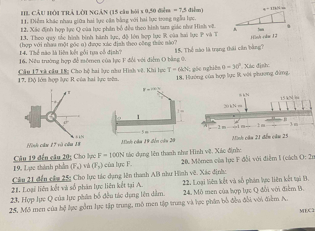 CÂU HỏI TRẢ LỜI NGÁN (15 câu hỏi x 0,50 điểm =7,5 điểm) q=12kN/m
11. Điểm khác nhau giữa hai lực cân bằng với hai lực trong ngẫu lực.
12. Xác định hợp lực Q của lực phân bố đều theo hình tam giác như Hình vẽ. 
13. Theo quy tắc hình bình hành lực, độ lớn hợp lực R của hai lực P và T
Hình câu 12
(hợp với nhau một góc α) được xác định theo công thức nào?
14. Thế nào là liên kết gối tựa cố định?
15. Thế nào là trạng thái cân bằng?
16. Nêu trường hợp để mômen của lực F đối với điểm O bằng 0.
Câu 17 và câu 18: Cho hệ hai lực như Hình vẽ. Khi lực T=6kN; góc nghiên θ =30°. Xác định:
17. Độ lớn hợp lực R của hai lực trên.
18. Hướng của hợp lực R với phương đứng.
Hình câu 17 và câu 18 Hình câu 19 đến câu 20 Hình câu 21 đến câu 25
Câu 19 đến câu 20: Cho lực F=100N tác dụng lên thanh như Hình vẽ. Xác định:
19. Lực thành phần (F_x) và (F_y) của lực F. 20. Mômen của lực F đối với điểm I (cách O:2n
Câu 21 đến câu 25: Cho lực tác dụng lên thanh AB như Hình vẽ. Xác định:
21. Loại liên kết và số phản lực liên kết tại A.  22. Loại liên kết và số phản lực liên kết tại B.
23. Hợp lực Q của lực phân bố đều tác dụng lên dầm. 24. Mô men của hợp lực Q đối với điểm B.
25. Mô men của hệ lực gồm lực tập trung, mô men tập trung và lực phân bố đều đối với điểm A.
MEC2