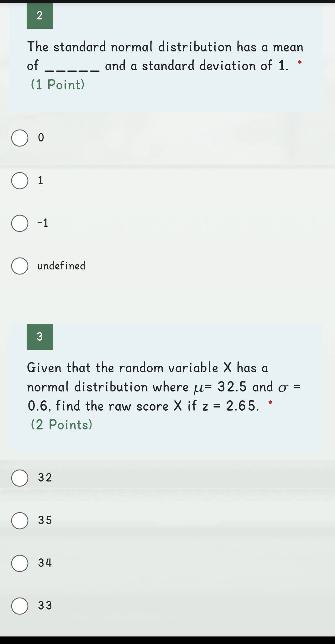 The standard normal distribution has a mean
of_ and a standard deviation of 1. *
(1 Point)
0
1
-1
undefined
3
Given that the random variable X has a
normal distribution where mu =32.5 and sigma =
0.6, find the raw score X if z=2.65. .*
(2 Points)
32
35
34
33