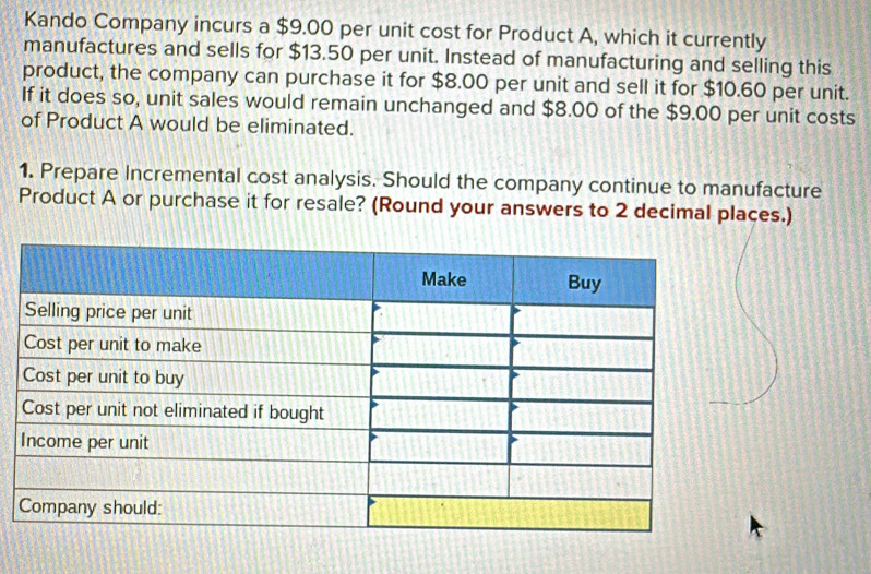 Kando Company incurs a $9.00 per unit cost for Product A, which it currently 
manufactures and sells for $13.50 per unit. Instead of manufacturing and selling this 
product, the company can purchase it for $8.00 per unit and sell it for $10.60 per unit. 
If it does so, unit sales would remain unchanged and $8.00 of the $9.00 per unit costs 
of Product A would be eliminated. 
1. Prepare Incremental cost analysis. Should the company continue to manufacture 
Product A or purchase it for resale? (Round your answers to 2 decimal places.)