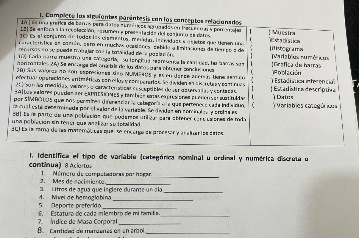 Complete los siguientes p 
I. Identifica el tipo de variable (categórica nominal u ordinal y numérica discreta o 
continua) 8 Aciertos 
1. Número de computadoras por hogar._ 
2. Mes de nacimiento._ 
3. Litros de agua que ingiere durante un día_ 
4. Nivel de hemoglobina._ 
5. Deporte preferido._ 
6. Estatura de cada miembro de mi familia._ 
7. Índice de Masa Corporal._ 
8. Cantidad de manzanas en un arbol._