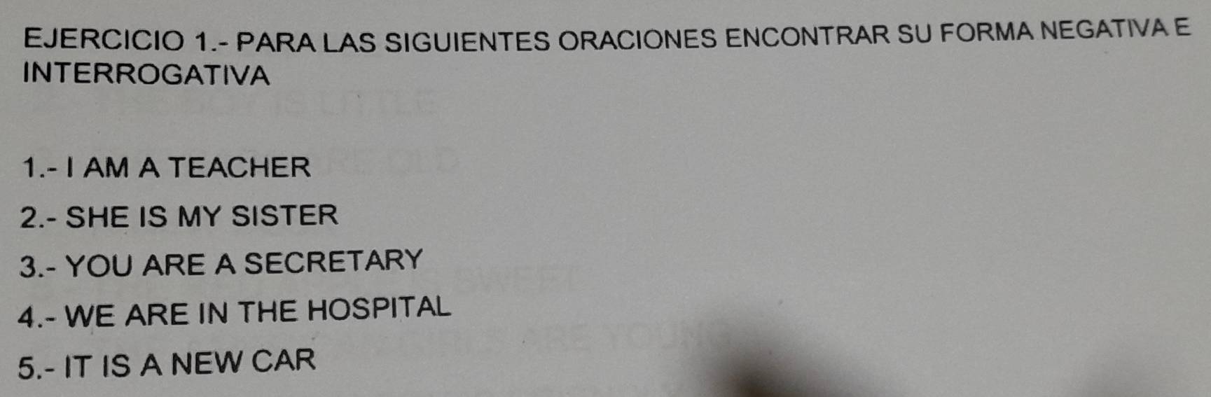 EJERCICIO 1.- PARA LAS SIGUIENTES ORACIONES ENCONTRAR SU FORMA NEGATIVA E 
INTERROGATIVA 
1.- I AM A TEACHER 
2.- SHE IS MY SISTER 
3.- YOU ARE A SECRETARY 
4.- WE ARE IN THE HOSPITAL 
5.- IT IS A NEW CAR