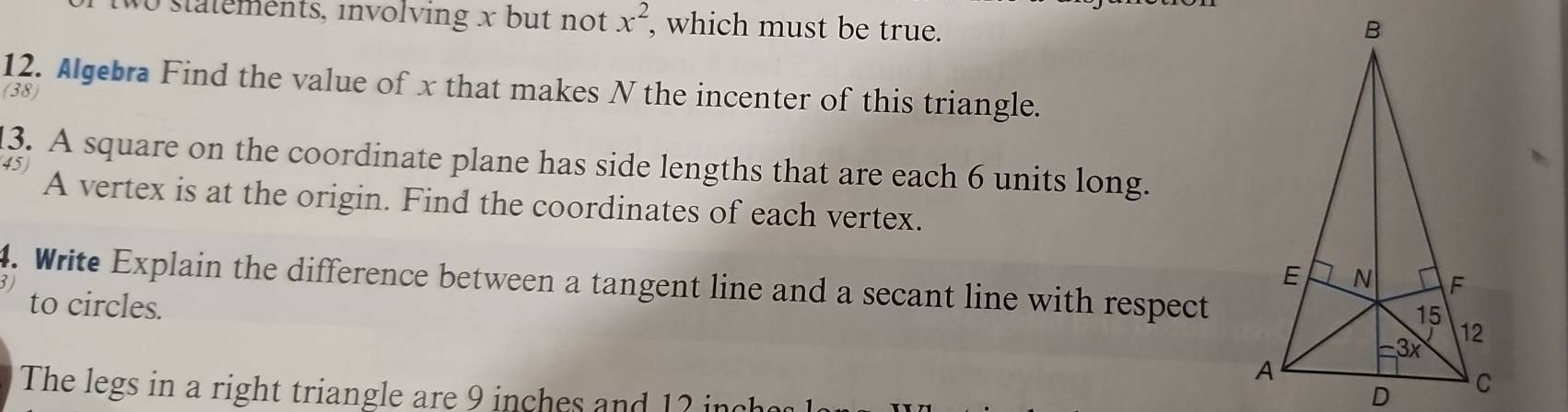 statements, involving x but not x^2 , which must be true. 
12. Algebra Find the value of x that makes N the incenter of this triangle. 
(38) 
13. A square on the coordinate plane has side lengths that are each 6 units long. 
45 
A vertex is at the origin. Find the coordinates of each vertex. 
4. Write Explain the difference between a tangent line and a secant line with respect 
to circles. 
The legs in a right triangle are 9 inches and 12 in