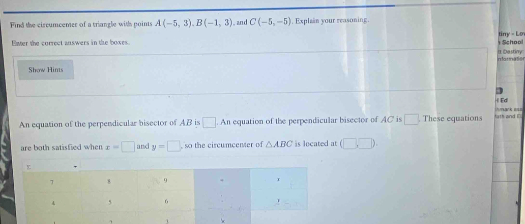 Find the circumcenter of a triangle with points A(-5,3), B(-1,3) , and C(-5,-5). Explain your reasoning. 
tiny - Lo 
Enter the correct answers in the boxes School 
tt Destiny: 
Information 
Show Hints 
H Ed 
hmark ass 
An equation of the perpendicular bisector of AB is □ .An equation of the perpendicular bisector of AC is □. These equations ath and El 
are both satisfied when x=□ and y=□ , so the circumcenter of △ ABC is located at (□ ,□ ). 
, 3 ×