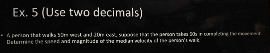 Ex. 5 (Use two decimals) 
. A person that walks 50m west and 20m east, suppose that the person takes 60s in completing the movement. 
Determine the speed and magnitude of the median velocity of the person’s walk.