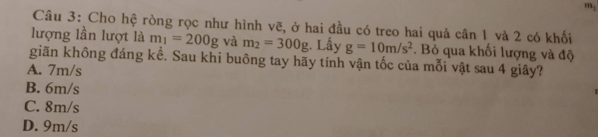 m²
Câu 3: Cho hệ ròng rọc như hình vẽ, ở hai đầu có treo hai quả cân 1 và 2 có khối
lượng lần lượt là m_1=200g và m_2=300g. Lấy g=10m/s^2. Bỏ qua khối lượng và độ
giãn không đáng kể. Sau khi buông tay hãy tính vận tốc của mỗi vật sau 4 giây?
A. 7m/s
B. 6m/s
C. 8m/s
D. 9m/s