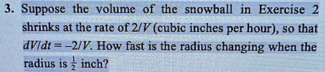 Suppose the volume of the snowball in Exercise 2 
shrinks at the rate of 2/½ (cubic inches per hour), so that
dV/dt=-2/V. . How fast is the radius changing when the 
radius is  1/2  inch?