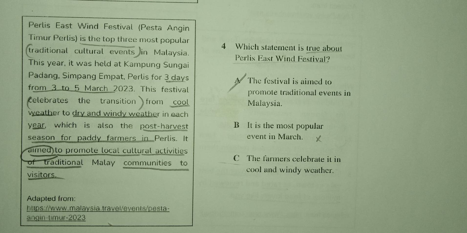 Perlis East Wind Festival (Pesta Angin
Timur Perlis) is the top three most popular
4 Which statement is true about
traditional cultural events in Malaysia.
Perlis East Wind Festival?
This year, it was held at Kampung Sungai
Padang, Simpang Empat, Perlis for 3 days The festival is aimed to
from 3 to 5 March 2023. This festival
promote traditional events in
Celebrates the transition from cool Malaysia.
weather to dry and windy weather in each .
year, which is also the post-harvest B It is the most popular
season for paddy farmers in Perlis. It event in March.
aimed to promote local cultural activities
C The farmers celebrate it in
of traditional Malay communities to
cool and windy weather.
visitors.
Adapted from:
https://www.malaysia.travel/events/pesta-
angin-timur-2023