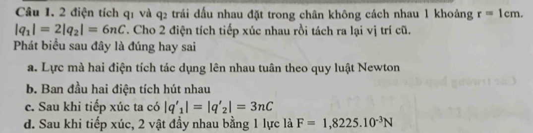 2 điện tích q1 và q2 trái dấu nhau đặt trong chân không cách nhau 1 khoảng r=1cm.
|q_1|=2|q_2|=6nC. Cho 2 điện tích tiếp xúc nhau rồi tách ra lại vị trí cũ.
Phát biểu sau đây là đúng hay sai
a. Lực mà hai điện tích tác dụng lên nhau tuân theo quy luật Newton
b. Ban đầu hai điện tích hút nhau
c. Sau khi tiếp xúc ta có |q'_1|=|q'_2|=3nC
d. Sau khi tiếp xúc, 2 vật đầy nhau bằng 1 lực là F=1,8225.10^(-3)N