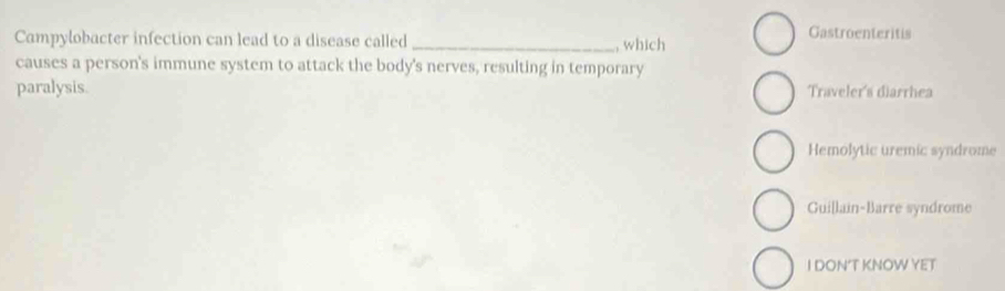 Campylobacter infection can lead to a disease called_
Gastroenteritis
, which
causes a person's immune system to attack the body's nerves, resulting in temporary
paralysis. Traveler's diarrhea
Hemolytic uremic syndrome
Guillain-Barre syndrome
I DON’T KNOW YET