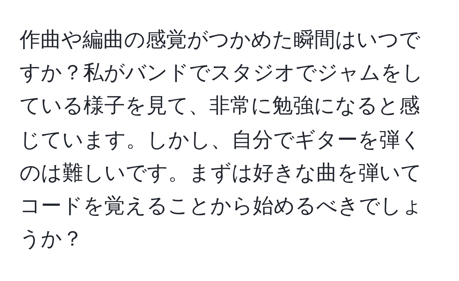 作曲や編曲の感覚がつかめた瞬間はいつですか？私がバンドでスタジオでジャムをしている様子を見て、非常に勉強になると感じています。しかし、自分でギターを弾くのは難しいです。まずは好きな曲を弾いてコードを覚えることから始めるべきでしょうか？