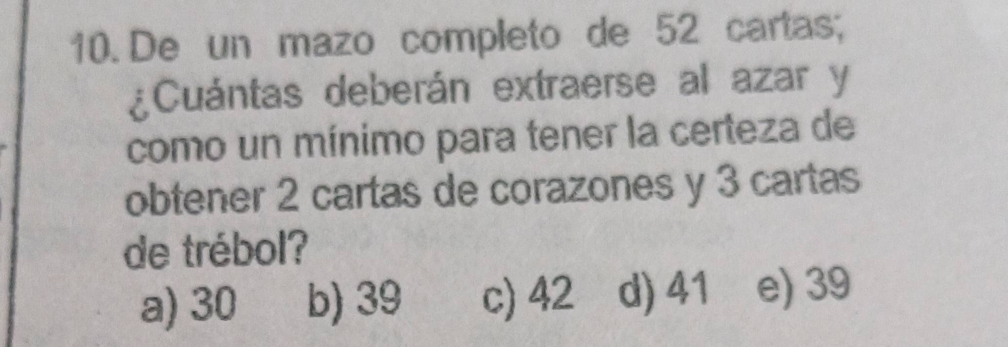 De un mazo completo de 52 cartas;
¿Cuántas deberán extraerse al azar y
como un mínimo para tener la certeza de
obtener 2 cartas de corazones y 3 cartas
de trébol?
a) 30 b) 39 c) 42 d) 41 e) 39