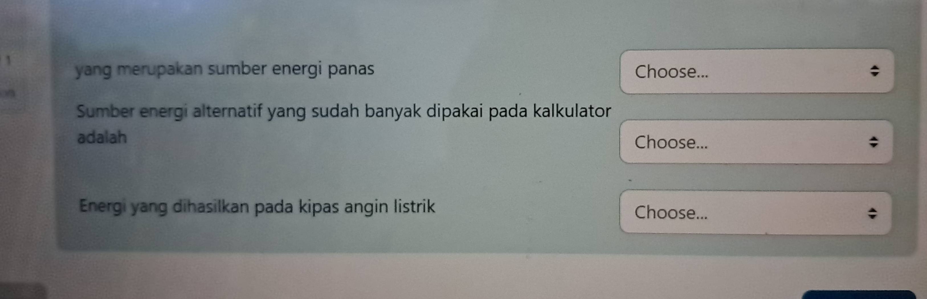 yang merupakan sumber energi panas Choose... 
n 
Sumber energi alternatif yang sudah banyak dipakai pada kalkulator 
adalah Choose... 
Energi yang dihasilkan pada kipas angin listrik Choose...