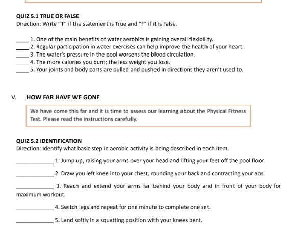 TRUE OR FALSE 
Direction: Write “T” if the statement is True and “F” if it is False. 
_1. One of the main benefits of water aerobics is gaining overall flexibility. 
_2. Regular participation in water exercises can help improve the health of your heart. 
_3. The water’s pressure in the pool worsens the blood circulation. 
_4. The more calories you burn; the less weight you lose. 
_5. Your joints and body parts are pulled and pushed in directions they aren’t used to. 
V. HOW FAR HAVE WE GONE 
We have come this far and it is time to assess our learning about the Physical Fitness 
Test. Please read the instructions carefully. 
QUIZ 5.2 IDENTIFICATION 
Direction: Identify what basic step in aerobic activity is being described in each item. 
_1. Jump up, raising your arms over your head and lifting your feet off the pool floor. 
_2. Draw you left knee into your chest, rounding your back and contracting your abs. 
_3. Reach and extend your arms far behind your body and in front of your body for 
maximum workout. 
_4. Switch legs and repeat for one minute to complete one set. 
_5. Land softly in a squatting position with your knees bent.