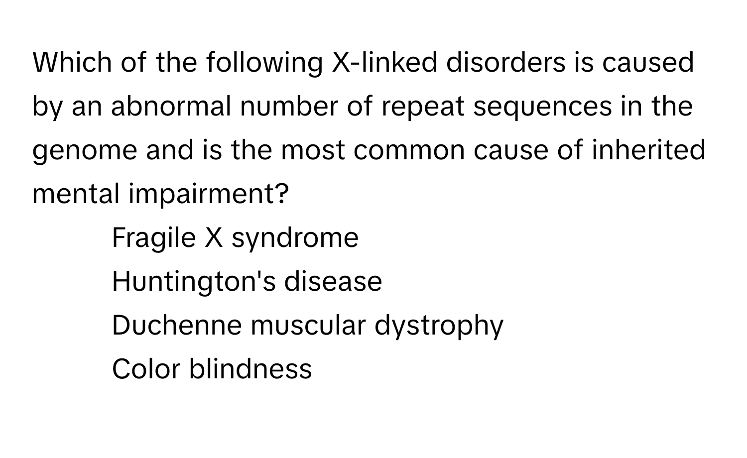 Which of the following X-linked disorders is caused by an abnormal number of repeat sequences in the genome and is the most common cause of inherited mental impairment? 

1) Fragile X syndrome 
2) Huntington's disease 
3) Duchenne muscular dystrophy 
4) Color blindness