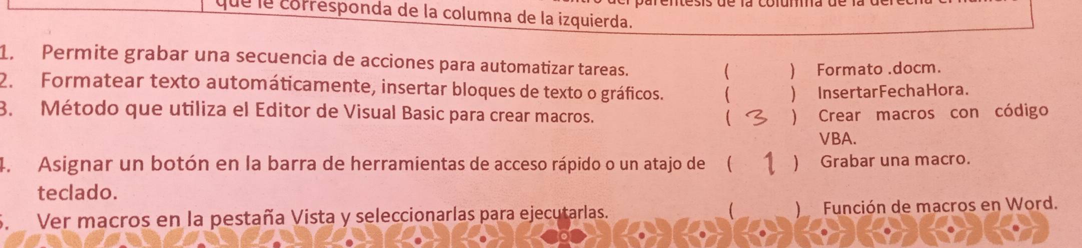 que le corresponda de la columna de la izquierda.
1. Permite grabar una secuencia de acciones para automatizar tareas.
( ) Formato .docm.
2. Formatear texto automáticamente, insertar bloques de texto o gráficos.
) InsertarFechaHora.
3. Método que utiliza el Editor de Visual Basic para crear macros. ) Crear macros con código
VBA.
4. Asignar un botón en la barra de herramientas de acceso rápido o un atajo de( ) Grabar una macro.
teclado.
S. Ver macros en la pestaña Vista y seleccionarlas para ejecutarlas. ) Función de macros en Word.