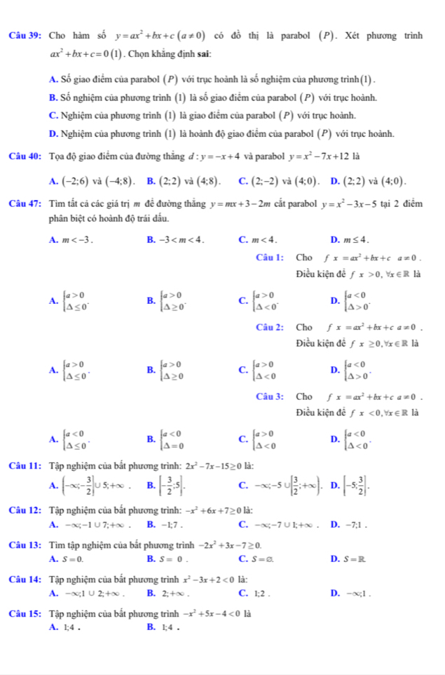 Cho hàm số y=ax^2+bx+c(a!= 0) có đồ thị là parabol (P). Xét phương trình
ax^2+bx+c=0(1). Chọn khẳng định sai:
A. Số giao điểm của parabol (P) với trục hoành là số nghiệm của phương trình(1) .
B. Số nghiệm của phương trình (1) là số giao điểm của parabol (P) với trục hoành.
C. Nghiệm của phương trình (1) là giao điểm của parabol (P) với trục hoành.
D. Nghiệm của phương trình (1) là hoành độ giao điểm của parabol (P) với trục hoành.
Câu 40: Tọa độ giao điểm của đường thắng đ : y=-x+4 và parabol y=x^2-7x+12 là
A. (-2;6) và (-4;8). B. (2;2) và (4:8). C. (2;-2) và (4;0). D. (2;2) và (4;0).
Câu 47: Tìm tắt cả các giá trị mô đề đường thắng y=mx+3-2m cắt parabol y=x^2-3x-5 tại 2 điểm
phân biệt có hoành độ trái dấu.
A. m B. -3 C. m<4. D. m≤ 4.
Câu 1: Cho fx=ax^2+bx+ca!= 0.
Điều kiện đề fx>0,forall x∈ R là
A. beginarrayl a>0 △ ≤ 0endarray. . B. beginarrayl a>0 △ ≥ 0endarray. . C. beginarrayl a>0 △ <0^ D. beginarrayl a<0 △ >0endarray. .
Câu 2: Cho fx=ax^2+bx+ca!= 0.
Điều kiện đề fx≥ 0,forall x∈ R là
A. beginarrayl a>0 △ ≤ 0endarray. . B. beginarrayl a>0 △ ≥ 0endarray. C. beginarrayl a>0 △ <0endarray. D. beginarrayl a<0 △ >0endarray. .
Câu 3: Cho fx=ax^2+bx+ca!= 0.
Điều kiện để fx<0,forall x∈ R là
A. beginarrayl a<0 △ ≤ 0endarray. . B. beginarrayl a<0 △ =0endarray. C. beginarrayl a>0 △ <0endarray. D. beginarrayl a<0 △ <0endarray. .
Câu 11: Tập nghiệm của bất phương trình: 2x^2-7x-15≥ 0 là:
A. (-∈fty ;- 3/2 ]∪ 5;+∈fty . B. [- 3/2 ;5]. C. -∈fty ;-5∪ [ 3/2 ;+∈fty ). D. [-5; 3/2 ].
Câu 12: Tập nghiệm của bắt phương trình: -x^2+6x+7≥ 0 ) là:
A. -∈fty ;-1∪ 7;+∈fty . B. -1;7 . C. -∈fty ;-7∪ 1;+∈fty . D. -7;1 .
Câu 13: Tìm tập nghiệm của bắt phương trình -2x^2+3x-7≥ 0.
A. S=0. B. S=0. C. S=0. D. S=R
Câu 14: Tập nghiệm của bất phương trình x^2-3x+2<0</tex> là:
A. -∈fty ;1∪ 2;+∈fty . B. 2;+∈fty . C. 1;2 . D. -∈fty ,1.
Câu 15: Tập nghiệm của bất phương trình -x^2+5x-4<0</tex> là
A. 1;4. B. 1;4.