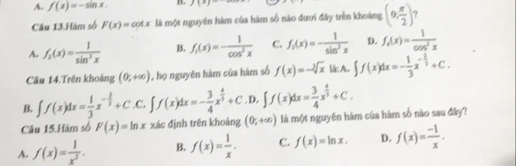 A. f(x)=-sin x. 
D. J(x)=
Câu 13.Hàm số F(x)=cot x là một nguyên hàm của hàm số nào đươi đây trên khoảng (0, π /2 )
A. f_2(x)= 1/sin^2x 
B. f_1(x)=- 1/cos^2x  C. f_3(x)=- 1/sin^2x  D. f_6(x)= 1/cos^2x 
Câu 14.Trên khoảng (0;+∈fty ) , họ nguyên hâm của hàm số f(x)=-sqrt[3](x)lacA.∈t ∈t f(x)dx=- 1/3 x^(-frac 2)3+C.
B. ∈t f(x)dx= 1/3 x^(-frac 2)3+C.C .∈t f(x)dx=- 3/4 x^(frac 4)3+C. D. ∈t f(x)dx= 3/4 x^(frac 4)3+C. 
Câu 15.Hàm số F(x)=ln x xác định trên khoảng (0,+∈fty ) là một nguyên hàm của hàm số nào sau đây?
A. f(x)= 1/x^2 ,
B. f(x)= 1/x , C. f(x)=ln x, D. f(x)= (-1)/x ,