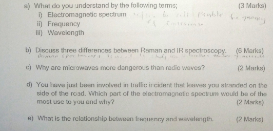 What do you understand by the following terms; (3 Marks) 
i) Electromagnetic spectrum 
ii) Frequency 
iii) Wavelength 
b) Discuss three differences between Raman and IR spectroscopy. (6 Marks) 
c) Why are microwaves more dangerous than radio waves? (2 Marks) 
d) You have just been involved in traffic ir cident that leaves you stranded on the 
side of the road. Which part of the electromagnetic spectrum would be of the 
most use to you and why? (2 Marks) 
e) What is the relationship between frequency and wavelength. (2 Marks)