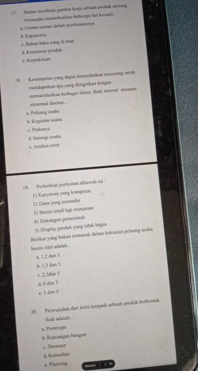 Dalam membuat gambar kerja sebuah produk scorang
wirausaha memerhatikan beberapa hal kecuali..
a. Urutan-urutan dalam pembuatannya
b. Ergonomis
c. Bahan baku yang di buat
d. Keamanan produk
e. Kepraktisan
18. Kesempatan yang dapat dimanfaatkan seseorang untuk
mendapatkan apa yang diinginkan dengan
memamfaatkan berbagai faktor, Baik internal maupun
eksternal disebut...
a. Peluang usaha
b. Kegiatan usaha
c. Prakarya
d. Strategi usaha
e. Analisa swot
19. Perhatikan pernyatan dibawah ini :
1) Karyawan yang kompeten
2) Dana yang memadai
3) Bisnis retail lagi menjamur
4) Dukungan pemerintah
5) Display produk yang tidak bagus
Berikut yang bukan termasuk dalam kekuatan peluang usaha
bisnis ritel adalah...
a. 1, 2 dan 3
b. 1, 3 dan 5
c. 2, 3dan 5
d. 4 dan 5
e. 3 dan 5
20. Perwujudan dari teori menjadi sebuah produk berbentuk
fisik adalah...
a. Prototype
b. Rancangan bangun
e. Desainer
d. Konsultan
e. Planning 7 / 8