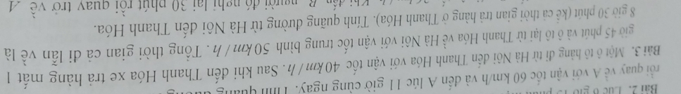 Lục ở gi 
rồi quay về A với vận tốc 60 km/h và đến A lúc 11 giờ cùng ngay. Tìn quải 
Bài 3. Một ô tô hàng đi từ Hà Nôi đến Thanh Hóa với vận tốc 40km /h. Sau khi đến Thanh Hóa xe trả hàng mất 1 
giờ 45 phút và ô tô lại từ Thanh Hóa về Hà Nôi với vận tốc trung bình 50km /h. Tổng thời gian cả đi lẫn về là
8 giờ 30 phút (kể cả thời gian trả hàng ở Thanh Hóa). Tính quãng đường từ Hà Nôi đến Thanh Hóa. 
i đến B người đó nghị lại 30 phút rồi quay trở về A