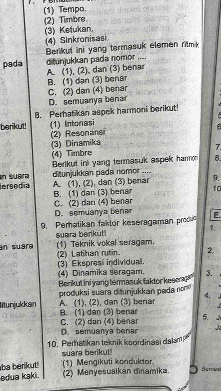 rema
(1) Tempo.
(2) Timbre.
(3) Ketukan.
(4) Sinkronisasi.
Berikut ini yang termasuk elemen ritmik
pada ditunjukkan pada nomor ....
A. (1), (2), dan (3) benar
B. (1) dan (3) benar
C. (2) dan (4) benar
D. semuanya benar
8. Perhatikan aspek harmoni berikut!
berikut! (1) Intonasi
(2) Resonansi 6
(3) Dinamika
(4) Timbre 7
Berikut ini yang termasuk aspek harmon 8.
n suara ditunjukkan pada nomor ....
tersedia A. (1), (2), dan (3) benar 9.
B. (1) dan (3) benar 10
C. (2) dan (4) benar
D. semuanya benar
9. Perhatikan faktor keseragaman produls E.
1.
suara berikut!
an suara (1) Teknik vokal seragam.
(2) Latihan rutin.
2.
(3) Ekspresi individual.
(4) Dinamika seragam. 3.
Berikut ini yang termasuk faktor keseraga
produksi suara ditunjukkan pada nom
4.
ditunjukkan A. (1), (2), dan (3) benar
B. (1) dan (3) benar
C. (2) dan (4) benar
5.
D. semuanya benar
J
10. Perhatikan teknik koordinasi dalam pa
suara berikut!
ba berikut! '(1) Mengikuti konduktor.
edua kaki. (2) Menyesuaikan dinamika.
Semest