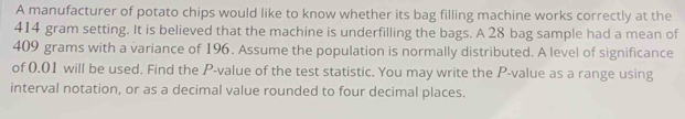 A manufacturer of potato chips would like to know whether its bag filling machine works correctly at the
414 gram setting. It is believed that the machine is underfilling the bags. A 28 bag sample had a mean of
409 grams with a variance of 196. Assume the population is normally distributed. A level of significance 
of 0.01 will be used. Find the P -value of the test statistic. You may write the P -value as a range using 
interval notation, or as a decimal value rounded to four decimal places.